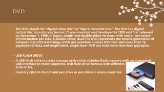 DVD
• The DVD stands for "digital video disc" or "digital versatile disc." The DVD is a digital
optical disc data storage format. It was invented and developed in 1995 and first released
on November 1, 1996, in Japan. single- and double-sided versions, with one or two layers
of information per side. A double-sided, dual-The DVD represents the second generation of
compact disc (CD) technology. DVDs are available in laver DVD can hold more than 16
gigabytes of data and single-sided, single-layer DVD can hold more than four gigabytes.
• USB FLASH DRIVE
• A USB flash drive is a data storage device that includes flash memory with an integrated
USB interface In many countries, USB flash drive famous with different names like thumb
drive in US,
• memory stick in the UK and pen drive or pen drive in many countries.
 