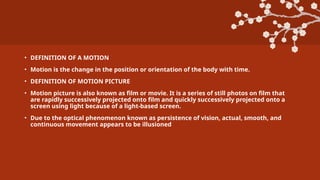 • DEFINITION OF A MOTION
• Motion is the change in the position or orientation of the body with time.
• DEFINITION OF MOTION PICTURE
• Motion picture is also known as film or movie. It is a series of still photos on film that
are rapidly successively projected onto film and quickly successively projected onto a
screen using light because of a light-based screen.
• Due to the optical phenomenon known as persistence of vision, actual, smooth, and
continuous movement appears to be illusioned
 
