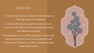 REALIA
1. 'Realia' means using real objects in the classroom to
make the class more interesting.
2. Realia refers to using objects or activities in the
classroom that relate to real life, especially the lives of
the people being studied.
Real specimens such as plants, machines or tools enrich
learning and make it more concrete, authentic and
interesting as the learner is made to handle and study
these things directly.
 