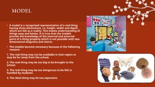 MODEL
• A model is a recognized representation of a real thing
having three dimensions, i.e. height, width and depth,
which are felt as a reality. This makes understanding of
things easy and better. It is true that the models
provide the knowledge of the internal and external
parts of a thing properly which is not possible with two
dimensional diagrams and charts.
• The models become necessary because of the following
reasons:
1. The real thing may not be available in that region or
may be far away from the school.
2. The real thing may be too big to be brought to the
school.
3. The real thing may be too dangerous to be felt or
handled by students
4. The ideal thing may be too expensive.
 