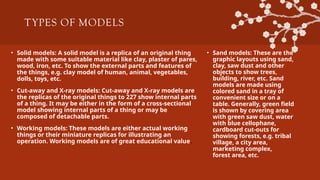 TYPES OF MODELS
• Solid models: A solid model is a replica of an original thing
made with some suitable material like clay, plaster of pares,
wood, iron, etc. To show the external parts and features of
the things, e.g. clay model of human, animal, vegetables,
dolls, toys, etc.
• Cut-away and X-ray models: Cut-away and X-ray models are
the replicas of the original things to 227 show internal parts
of a thing. It may be either in the form of a cross-sectional
model showing internal parts of a thing or may be
composed of detachable parts.
• Working models: These models are either actual working
things or their miniature replicas for illustrating an
operation. Working models are of great educational value.
• Sand models: These are the
graphic layouts using sand,
clay, saw dust and other
objects to show trees,
building, river, etc. Sand
models are made using
colored sand in a tray of
convenient size or on a
table. Generally, green field
is shown by covering area
with green saw dust, water
with blue cellophane,
cardboard cut-outs for
showing forests, e.g. tribal
village, a city area,
marketing complex,
forest area, etc.
 