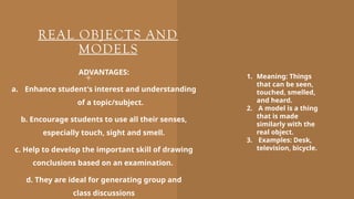 REAL OBJECTS AND
MODELS
ADVANTAGES:
a. Enhance student's interest and understanding
of a topic/subject.
b. Encourage students to use all their senses,
especially touch, sight and smell.
c. Help to develop the important skill of drawing
conclusions based on an examination.
d. They are ideal for generating group and
class discussions
1. Meaning: Things
that can be seen,
touched, smelled,
and heard.
2. A model is a thing
that is made
similarly with the
real object.
3. Examples: Desk,
television, bicycle.
 