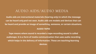 AUDIO AIDS/AUDIO MEDIA
Audio aids are instructional materials (hearing only) in which the message
can be heard only and not seen. Audio aids are models and devices that can
be heard and provide an image of something, someone, or certain situations.
AUDIO TAPES
Tape means where sound is recorded a tape-recording sound is called
audiotape. It is a form of media communication that uses audio recording
which helps in the delivery of information. These are teaching-learning
devices.
 
