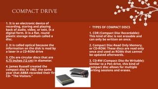 COMPACT DRIVE
1. It is an electronic device of
recording, storing and playing
back of audio, video, or text, in a
digital form. It is a flat, round
plastic storage medium called a
disc.
2. It is called optical because the
information on the disk is read by
a laser in a CD-ROM drive
3. CDs are circular discs that are
4.75 inches (12 cm) in diameter.
4. James Russell created the
compact disc in 1982. the same
year that ABBA recorded their first
CD- "The Visitors.”
• TYPES OF COMPACT DISCS
1. CDR (Compact Disc Recordable):
This kind of disc is not erasable and
can only be written on once.
2. Compact Disc-Read Only Memory,
or CD-ROM: These discs are read only
once and used as ROMs that cannot
be updated afterwards.
3. CD-RW (Compact Disc-Re Writable):
Similar to a Pen drive, this kind of
compact disc allows for multiple
writing sessions and erases.
 