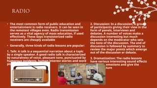 RADIO
• The most common form of public education and
entertainment is radio receivers. It can be seen in
the remotest villages even. Radio transmission
serves as a vital agency of mass education, if used
effectively. These days transistorized radio
receivers are cheaply available
• Generally, three kinds of radio lessons are popular:
1. Talk: A talk is a sequential narration about a topic
by a single speaker. A good radio talk is characterized
by naturalness of voice, pleasant tone, punctuated by
humorous incidents, human interest stories and word
pictures.
2. Discussion: In a discussion, a group
of participants giving their view in the
form of panels, interviews and
debates. A number of voices make a
discussion interesting but much
depends on the moderator who sets
the tone of the discussion. The end of
discussion is followed by summary to
review the major points which emerge
out of the discussion or debate.
3. Dramatization: The radio lessons
have various interesting sound effects
to amplify emotions and give the
mental picture
 