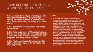 TAPE RECORDER & PUBLIC
ADDRESS SYSTEM (PAS)
1. A tape recorder is a type of analogue audio
storage device that uses magnetic tape,
usually wound on a reel or in a cassette, to
record and play sounds, including articulated
voices.
2. It is possible to record, delete, and record
again sound.
3. The Volta Laboratory of Alexander Graham
Bell created the first audio tape recorder that
is known to exist; it was non-electric and non-
magnetic and was patented in 1886
4. The Poulsen wire recorder was created in
1924 by German engineer Dr. Kurt Stille as a
dictating device.
• PAS
• It includes microphone, amplifier and
loudspeaker. A pick-up with an electric turn
table or spring-turn table is used in the
public address system when recordings are
played. The microphone and the pick-ups are
connected to the input terminals of the
amplifier and the loudspeaker is connected
to the output terminals. The microphone
converts sound waves. Then these amplified
electric currents are fed into the amplifier.
The amplifier is an electronic device to
amplify the electric currents. The amplified
electric currents fluctuate in accordance with
the vibrations of the sound waves then these
amplified electric currents are fed into the
loudspeaker, it converts them into sound
waves and everyone hears the loud voice of
the speaker.
 
