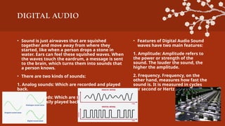 DIGITAL AUDIO
• Sound is just airwaves that are squished
together and move away from where they
started, like when a person drops a stone in
water. Ears can feel these squished waves. When
the waves touch the eardrum, a message is sent
to the brain, which turns them into sounds that
a person knows.
• There are two kinds of sounds:
1. Analog sounds: Which are recorded and played
back.
2. Digital sounds: Which are stored as numbers
and can be easily played back and changed.
• Features of Digital Audio Sound
waves have two main features:
1. Amplitude: Amplitude refers to
the power or strength of the
sound. The louder the sound, the
higher the amplitude.
2. Frequency. Frequency, on the
other hand, measures how fast the
sound is. It is measured in cycles
per second or Hertz (Hz)
 
