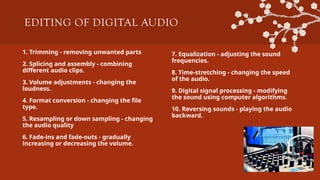 EDITING OF DIGITAL AUDIO
1. Trimming - removing unwanted parts
2. Splicing and assembly - combining
different audio clips.
3. Volume adjustments - changing the
loudness.
4. Format conversion - changing the file
type.
5. Resampling or down sampling - changing
the audio quality
6. Fade-ins and fade-outs - gradually
increasing or decreasing the volume.
7. Equalization - adjusting the sound
frequencies.
8. Time-stretching - changing the speed
of the audio.
9. Digital signal processing - modifying
the sound using computer algorithms.
10. Reversing sounds - playing the audio
backward.
 