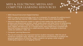 MIDI & ELECTRONIC MEDIA AND
COMPUTER LEARNING RESOURCES
• MIDI: Musical Instrument Digital Interface
• MIDI is a way to record and play music on a computer. It is popular for putting must it
uses mp3 and fast internet. MIDI makes it easy to share music electronically
• Electronic Media Electronic media is a type of mass media that uses electricity to
produce and disseminate written, visual, audio-visual, and other forms of entertaining
or educational content. Additionally, media comes in a variety of forms, including
print, digital, and electronic. So, in simple words, every media that is involved with
electrical energy and platforms is called electronic media. Examples of electrical
media are television, radio, etc.
• Computer Learning Resources
• The use of computers has improved teacher-student interaction. With the aid of
numerous computer tools, teachers can now instruct and illustrate to students the
practical applications of theories. Today's students can grasp a wide range of
challenging subjects in an engaging manner.
 