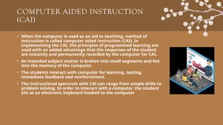COMPUTER AIDED INSTRUCTION
(CAI)
• When the computer is used as an aid to teaching, method of
instruction is called computer aided instruction (CAI). In
implementing the CAI, the principles of programmed learning are
used with an added advantage that the responses of the student
are instantly and permanently recorded by the computer for CAL.
• An intended subject matter is broken into small segments and fed
into the memory of the computer.
• The students interact with computer for learning, testing,
immediate feedback and reinforcement.
• The instructional spectrum with CAl can range from simple drills to
problem solving. In order to interact with a computer, the student
sits at an electronic keyboard hooked to the computer
 