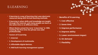 E-LEARNING
• E-learning is a way of learning that uses electronic
resources along with formal teaching methods.
• E-learning is when skills and knowledge are taught
through the internet, and many people can learn at
the same time or at different times.
• Elliott Maisie coined the term "e-learning" in 1999,
marking the first time the phrase was used
professionally.
• Factors of E-Learning
• 1. Internet
• 2. Development of multimedia.
• 3. Affordable digital devices.
• 4. Well built learning management system.
• Benefits of E-Learning
• 1. Cost effective
• 2. Saves time
• 3. Improve performance
• 4. Improve ability
• 5. Lower environment impact
• 6. On demand
• 7. Flexibility
 