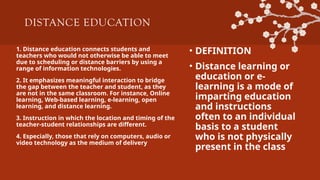 DISTANCE EDUCATION
1. Distance education connects students and
teachers who would not otherwise be able to meet
due to scheduling or distance barriers by using a
range of information technologies.
2. It emphasizes meaningful interaction to bridge
the gap between the teacher and student, as they
are not in the same classroom. For instance, Online
learning, Web-based learning, e-learning, open
learning, and distance learning.
3. Instruction in which the location and timing of the
teacher-student relationships are different.
4. Especially, those that rely on computers, audio or
video technology as the medium of delivery
• DEFINITION
• Distance learning or
education or e-
learning is a mode of
imparting education
and instructions
often to an individual
basis to a student
who is not physically
present in the class
 