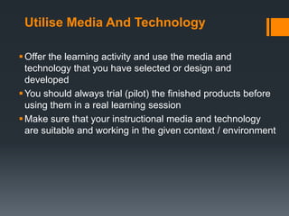 Utilise Media And Technology

 Offer the learning activity and use the media and
  technology that you have selected or design and
  developed
 You should always trial (pilot) the finished products before
  using them in a real learning session
 Make sure that your instructional media and technology
  are suitable and working in the given context / environment
 