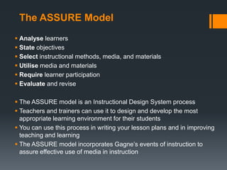 The ASSURE Model
 Analyse learners
 State objectives
 Select instructional methods, media, and materials
 Utilise media and materials
 Require learner participation
 Evaluate and revise

 The ASSURE model is an Instructional Design System process
 Teachers and trainers can use it to design and develop the most
  appropriate learning environment for their students
 You can use this process in writing your lesson plans and in improving
  teaching and learning
 The ASSURE model incorporates Gagne’s events of instruction to
  assure effective use of media in instruction
 
