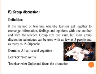 B) Group discussion:
Definition:
It the method of teaching whereby learners get together to
exchange information, feelings and opinions with one another
and with the teacher. Group size can vary, but most group
discussion techniques can be used with as few as 3 people and
as many as 15-20people.
Domain: Affective and cognitive
Learner role: Active
Teacher role: Guide and focus the discussion
 