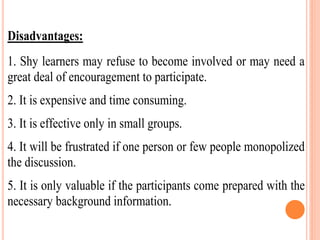Disadvantages:
1. Shy learners may refuse to become involved or may need a
great deal of encouragement to participate.
2. It is expensive and time consuming.
3. It is effective only in small groups.
4. It will be frustrated if one person or few people monopolized
the discussion.
5. It is only valuable if the participants come prepared with the
necessary background information.
 