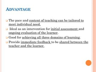 ADVANTAGE
 The pace and content of teaching can be tailored to
meet individual need.
 Ideal as an intervention for initial assessment and
ongoing evaluation of the learner.
 Good for achieving all three domains of learning.
 Provide immediate feedback to be shared between the
teacher and the learner.
 