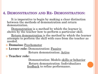 4. DEMONSTRATION AND RE- DEMONSTRATION:
It is imperative to begin by making a clear distinction
between the methods of demonstration and return
demonstration.
Demonstration is a method by which the learner is
shown by the teacher how to perform a particular skill.
Return demonstration is the method by which the learner
attempts to perform the skill with cues from the teacher as
needed.
 Domains: Psychomotor
 Lerner role: Demonstration: Passive
Return demonstration: Active
 Teacher role:
Demonstration: Models skills or behavior
Return demonstration: Individualizes
feedback to refine performance.
 