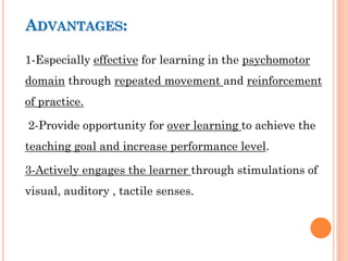 ADVANTAGES:
1-Especially effective for learning in the psychomotor
domain through repeated movement and reinforcement
of practice.
2-Provide opportunity for over learning to achieve the
teaching goal and increase performance level.
3-Actively engages the learner through stimulations of
visual, auditory , tactile senses.
 