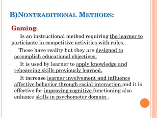 :
B)NONTRADITIONAL METHODS
Gaming:
Is an instructional method requiring the learner to
participate in competitive activities with rules.
- These have reality but they are designed to
accomplish educational objectives.
- It is used by learner to apply knowledge and
rehearsing skills previously learned.
- It increase learner involvement and influence
affective behavior through social interaction and it is
effective for improving cognitive functioning also
enhance skills in psychomotor domain .
 
