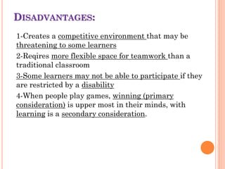 DISADVANTAGES:
1-Creates a competitive environment that may be
threatening to some learners
2-Reqires more flexible space for teamwork than a
traditional classroom
3-Some learners may not be able to participate if they
are restricted by a disability
4-When people play games, winning (primary
consideration) is upper most in their minds, with
learning is a secondary consideration.
 