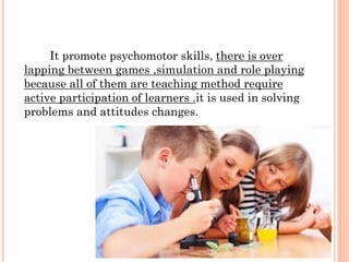 It promote psychomotor skills, there is over
lapping between games ,simulation and role playing
because all of them are teaching method require
active participation of learners .it is used in solving
problems and attitudes changes.
 