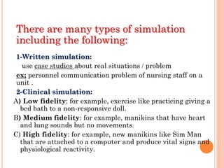 There are many types of simulation
including the following:
1-Written simulation:
use case studies about real situations / problem
ex; personnel communication problem of nursing staff on a
unit .
2-Clinical simulation:
A) Low fidelity: for example, exercise like practicing giving a
bed bath to a non-responsive doll.
B) Medium fidelity: for example, manikins that have heart
and lung sounds but no movements.
C) High fidelity: for example, new manikins like Sim Man
that are attached to a computer and produce vital signs and
physiological reactivity.
 