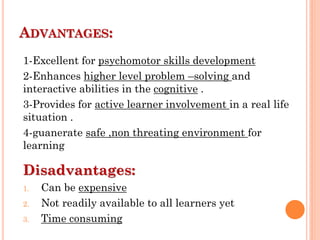 ADVANTAGES:
1-Excellent for psychomotor skills development
2-Enhances higher level problem –solving and
interactive abilities in the cognitive .
3-Provides for active learner involvement in a real life
situation .
4-guanerate safe ,non threating environment for
learning
Disadvantages:
1. Can be expensive
2. Not readily available to all learners yet
3. Time consuming
 