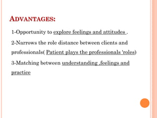 ADVANTAGES:
1-Opportunity to explore feelings and attitudes .
2-Narrows the role distance between clients and
professionals( Patient plays the professionals 'roles)
3-Matching between understanding ,feelings and
practice
 