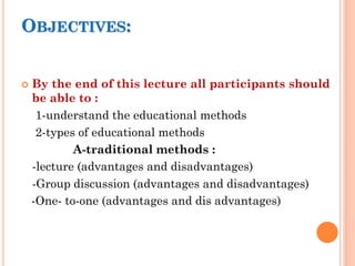 OBJECTIVES:
 By the end of this lecture all participants should
be able to :
1-understand the educational methods
2-types of educational methods
A-traditional methods :
-lecture (advantages and disadvantages)
-Group discussion (advantages and disadvantages)
-One- to-one (advantages and dis advantages)
 