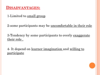 :
ISADVANTAGES
D
1-Limited to small group
2-some participants may be uncomfortable in their role
3-Tendency by some participants to overly exaggerate
their role .
4- It depend on learner imagination and willing to
participate
 