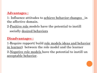Advantages :
1- Influence attitudes to achieve behavior changes in
the affective domain.
2-Positive role models have the potential to instill
socially desired behaviors
Disadvantages :
1-Require rapport( build role models ideas and behavior
in learner) between the role model and the learner
2-Negative role models have the potential to instill un
acceptable behavior.
 