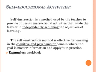 SELF-EDUCATIONAL ACTIVITIES:
Self -instruction is a method used by the teacher to
provide or design instructional activities that guide the
learner in independently achieving the objectives of
learning .
The self –instruction method is effective for learning
in the cognitive and psychomotor domain where the
goal is master information and apply it to practice.
 Examples: workbook
 