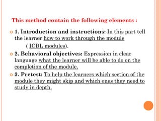 This method contain the following elements :
 1. Introduction and instructions: In this part tell
the learner how to work through the module
( ICDL modules).
 2. Behavioral objectives: Expression in clear
language what the learner will be able to do on the
completion of the module.
 3. Pretest: To help the learners which section of the
module they might skip and which ones they need to
study in depth.
 