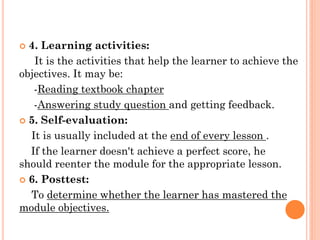  4. Learning activities:
It is the activities that help the learner to achieve the
objectives. It may be:
-Reading textbook chapter
-Answering study question and getting feedback.
 5. Self-evaluation:
It is usually included at the end of every lesson .
If the learner doesn't achieve a perfect score, he
should reenter the module for the appropriate lesson.
 6. Posttest:
To determine whether the learner has mastered the
module objectives.
 