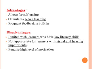 Advantages :
 Allows for self-pacing
 Stimulates active learning
 Frequent feedback is built in
Disadvantages:
 Limited with learners who have low literacy skills
 Not appropriate for learners with visual and hearing
impairments
 Require high level of motivation
 