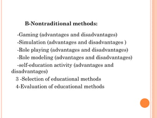 B-Nontraditional methods:
-Gaming (advantages and disadvantages)
-Simulation (advantages and disadvantages )
-Role playing (advantages and disadvantages)
-Role modeling (advantages and disadvantages)
-self-education activity (advantages and
disadvantages)
3 -Selection of educational methods
4-Evaluation of educational methods
 