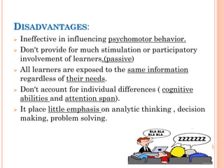 DISADVANTAGES:
 Ineffective in influencing psychomotor behavior.
 Don't provide for much stimulation or participatory
involvement of learners.(passive)
 All learners are exposed to the same information
regardless of their needs.
 Don't account for individual differences ( cognitive
abilities and attention span).
 It place little emphasis on analytic thinking , decision
making, problem solving.
 