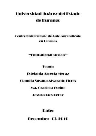 Universidad Juárez del Estado de Durango <br />Centro Universitario de Auto-Aprendizaje en Lenguas<br />“Educational Models”<br />Team:<br />Estefanía Arreola Meraz <br />Claudia Susana Alvarado Flores<br />Ma. Graciela Espino<br />Jessica Ríos Pérez <br />Date:<br />December- 03-2010<br />Educational models<br />Behavioral Learning Theory<br />Theory proposed by Skinner.<br />This learning occurs when a change of behavior in students, from the behavioral standpoint, the teacher leads a stimulus in the student waiting for a response that is evident and observable, in this way the professor realizes that he or she has created awareness in the student.<br />Behaviorism is responsible for leading the students toward the learning by means of incentives. It is important in theory to teach students from the simple to the most complex structures. In here the teacher's role is to see that the students have made some progress, and that any of the students was left behind, for this model is not that important a class planning.<br />Some of the main characteristics of this model are the following:<br />Give information to the student with activities so that the students can acquire the knowledge. <br />The teacher is a programmer.<br />One of the strategies of this theory is the programmed learning.<br />Cognitive Learning Theory<br />This theory was proposed by Bruner and Ausubel. In this type of learning the teacher gives the student information, this information can be transmitted by some questions, so that the students can generate their own knowledge.<br />At first, the student is compared with a computer, for example, the student receives inputs from the teacher, then the learner process the information to generate results. However, this theory also points out that the student would give his own interpretation and feelings and the computer does not. In this theory the role of the teacher is only a mediator and is not reporting, and the student plays a more active role. <br />Leer fonéticamente<br />Diccionario - Ver diccionario detallado<br />Escuchar<br />Leer fonéticamente<br />Diccionario - Ver diccionario detallado<br />Cognitive Theories<br />Associative learning <br />Computational theory of learning (ACT) by Anderson<br /> Analogy is based on mind-computer <br />This theory is based on three steps:<br />First you know the information and the organization, then compiled and eventually adapt and generate new knowledge. For this step, it is important to have good materials and it must to be the appropriate.<br />Schema theory  <br />Like last theory, it is based on mind-computer analogy.<br />This learning occurs through schemes such as the name implies. They do not give the definition; concepts are just joined together and properly arranged so that it is understandable.<br />There are 3 types of learning:<br />The first is growth that occurs when the student adds new knowledge to expand the information he or she already has.<br />Second, the initial schema is modified.<br /> Third and last, it is restructuring. New schemes are developed from the original and that makes changes in the learner.<br />This theory is strongly recommended to be used only in higher education.<br />Restructuring Learning <br />Learning theory of Piaget's equilibration<br />This learning is accomplished by creating new knowledge, after the conflict occurs there must be an accommodation of the existing data with the new input. In this model it is not only to repeat and copy the information in here the learner has to give meaning to the data itself.<br />Discovery Learning<br />In this theory, students must discover their own knowledge in an active teaching-learning.• Teacher is facilitator<br />• The learner needs a proper and timely use of the material• Prior knowledge <br />Vygotsky’s theory <br />This type of learning is by restructuring<br />The student must receive new input from the teacher then the learner has to accommodate to transform the new information and to give a meaning.<br />This learning is when there is a new data without knowing what it really is, but to get to know more we will understand to finally acquire real meaning.<br />This is generated through teamwork (interaction between students)<br />Reception Learning by Ausubel<br />It generates new knowledge with the process of receiving information. <br />Characteristics of this type of learning:<br />At the moment the teacher presents the class it is important to give many examples related to the topic by explaining them clearly.<br />The student’s role mainly relies on solving problems and recognize examples<br />Use of materials<br />The knowledge can be applied in the future<br /> Knowledge can be transfered<br />The teacher is the mediator<br /> Students are active<br />Socio-Cultural Paradigm<br />Theory proposed by Vigotsky <br />Here the role of the student is active, using this way the learners create their own knowledge.<br /> There are two types of learning, the broad sense (development) and the narrow sense (learning data and information). These two types of learning have to be in balance so that a new knowledge can be generated. In the learning process of this paradigm investigations have to be made so that students generate new information based on their prior knowledge. <br />This type of learning takes place only within the classroom<br />Psychogenetic paradigm<br />Theory proposed by Piaget<br />Characteristics of this paradigm:<br />Based on adult-child interaction<br />Learning occurs through schools<br />This type of learning is based on quot;
cultural forumsquot;
<br />There must be much interaction between students and teacher, this will help to  generate new knowledge<br />The student is seen as a social being<br /> The teacher must be a cultural agent and mediator<br /> The teacher should promote the participation and involvement of their students <br />Escuchar<br />Leer fonéticamente<br /> <br />Diccionario - Ver diccionario detallado<br />Escuchar<br />Leer fonéticamente<br />Diccionario –Bibliography:<br />Dra. Magallanes Perez Eliza, Paradigmas y Enfoque Educativos  Tercer Ciclo <br />Ver diccionario detallado<br />