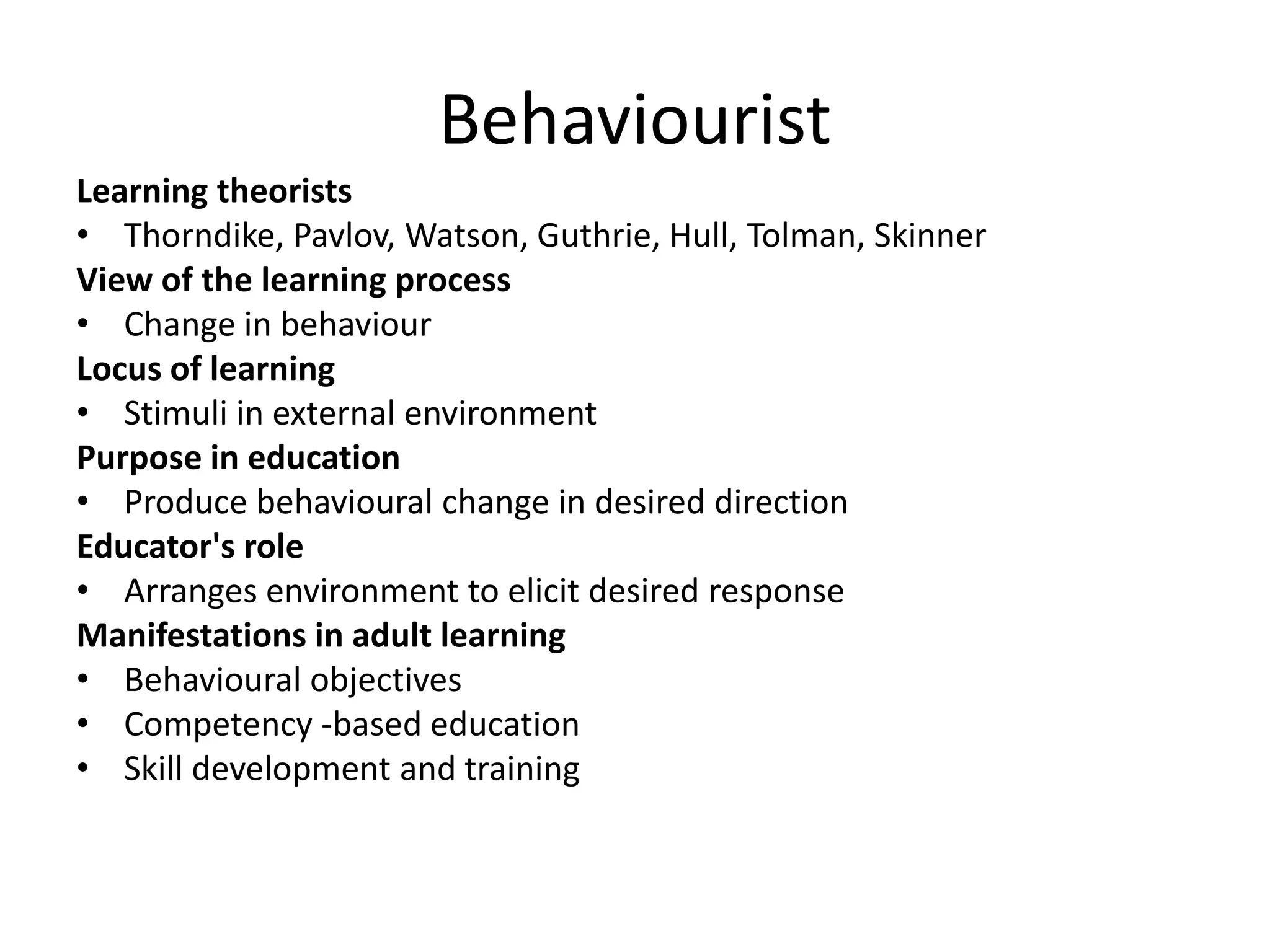 Behaviourist
Learning theorists
• Thorndike, Pavlov, Watson, Guthrie, Hull, Tolman, Skinner
View of the learning process
• Change in behaviour
Locus of learning
• Stimuli in external environment
Purpose in education
• Produce behavioural change in desired direction
Educator's role
• Arranges environment to elicit desired response
Manifestations in adult learning
• Behavioural objectives
• Competency -based education
• Skill development and training
 