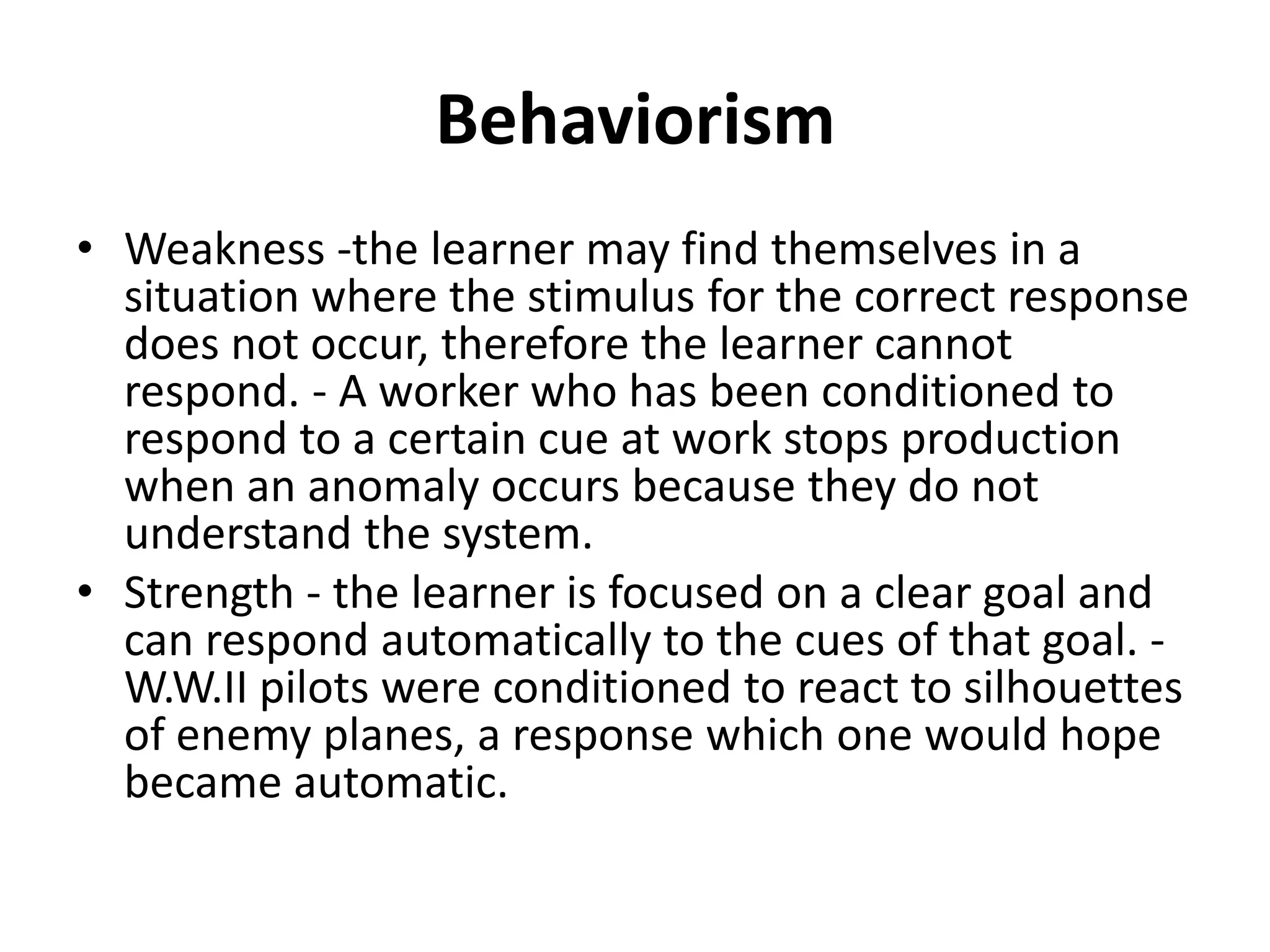 Behaviorism
• Weakness -the learner may find themselves in a
  situation where the stimulus for the correct response
  does not occur, therefore the learner cannot
  respond. - A worker who has been conditioned to
  respond to a certain cue at work stops production
  when an anomaly occurs because they do not
  understand the system.
• Strength - the learner is focused on a clear goal and
  can respond automatically to the cues of that goal. -
  W.W.II pilots were conditioned to react to silhouettes
  of enemy planes, a response which one would hope
  became automatic.
 