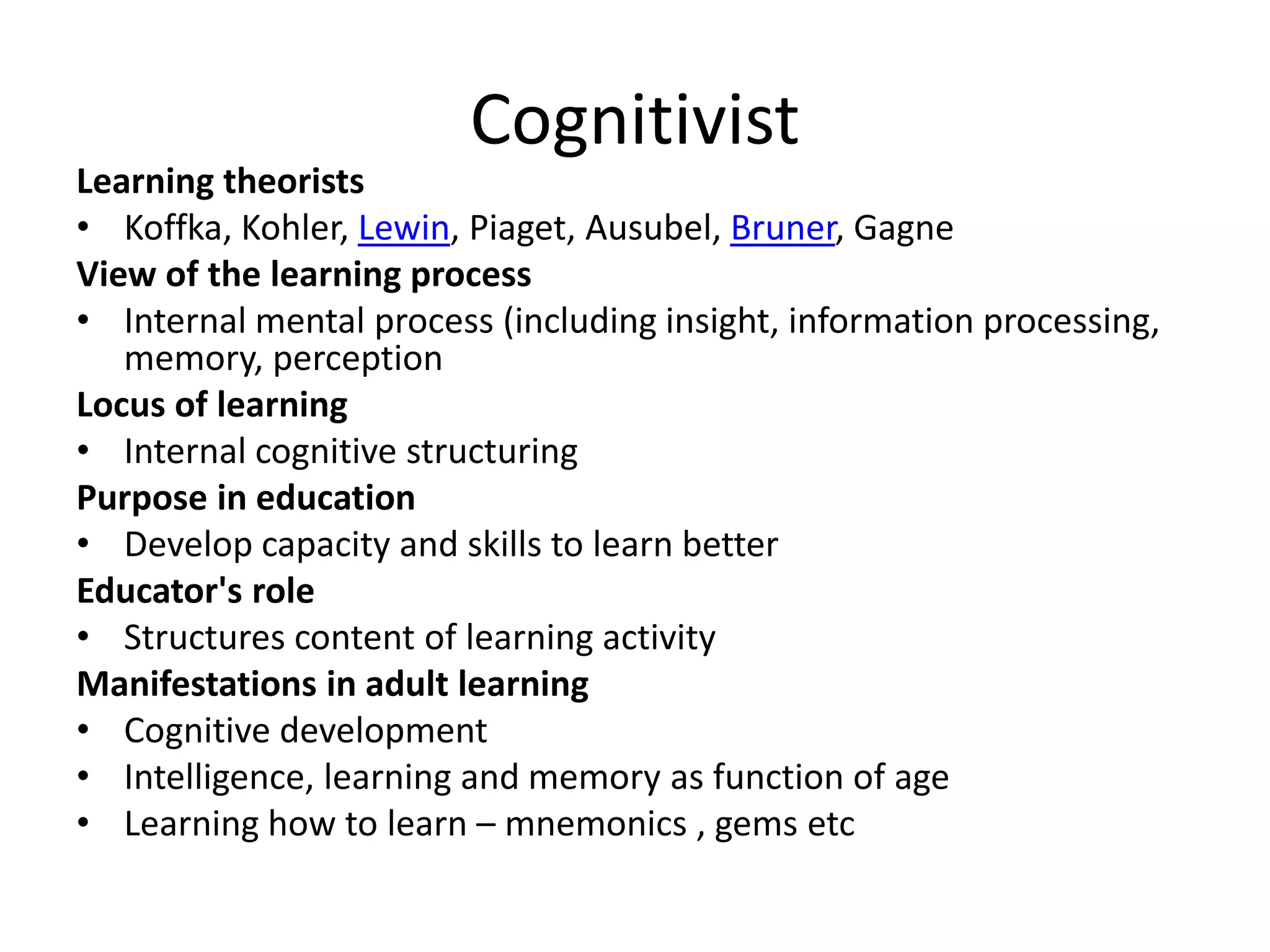 Cognitivist
Learning theorists
• Koffka, Kohler, Lewin, Piaget, Ausubel, Bruner, Gagne
View of the learning process
• Internal mental process (including insight, information processing,
   memory, perception
Locus of learning
• Internal cognitive structuring
Purpose in education
• Develop capacity and skills to learn better
Educator's role
• Structures content of learning activity
Manifestations in adult learning
• Cognitive development
• Intelligence, learning and memory as function of age
• Learning how to learn – mnemonics , gems etc
 