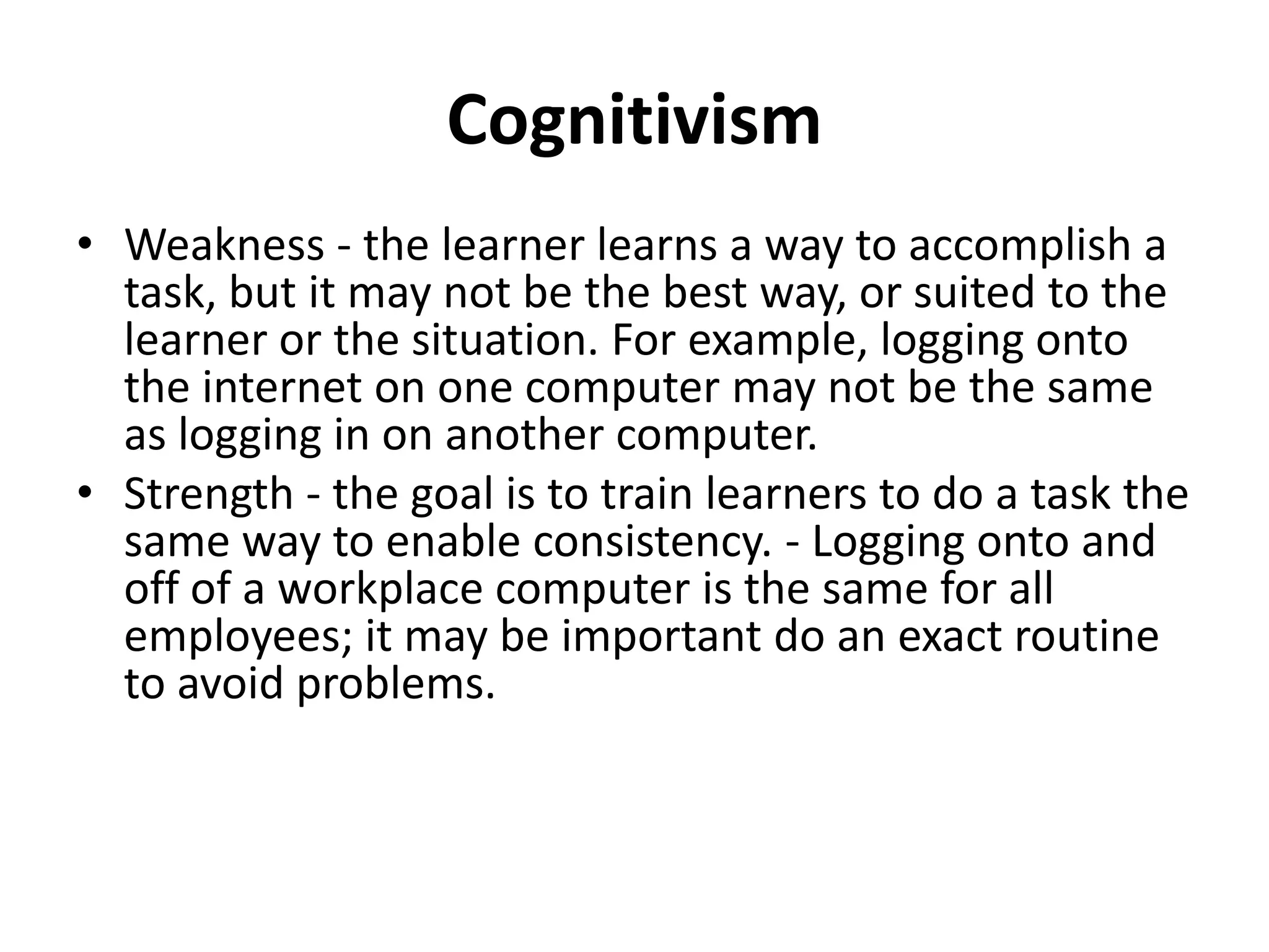 Cognitivism
• Weakness - the learner learns a way to accomplish a
  task, but it may not be the best way, or suited to the
  learner or the situation. For example, logging onto
  the internet on one computer may not be the same
  as logging in on another computer.
• Strength - the goal is to train learners to do a task the
  same way to enable consistency. - Logging onto and
  off of a workplace computer is the same for all
  employees; it may be important do an exact routine
  to avoid problems.
 