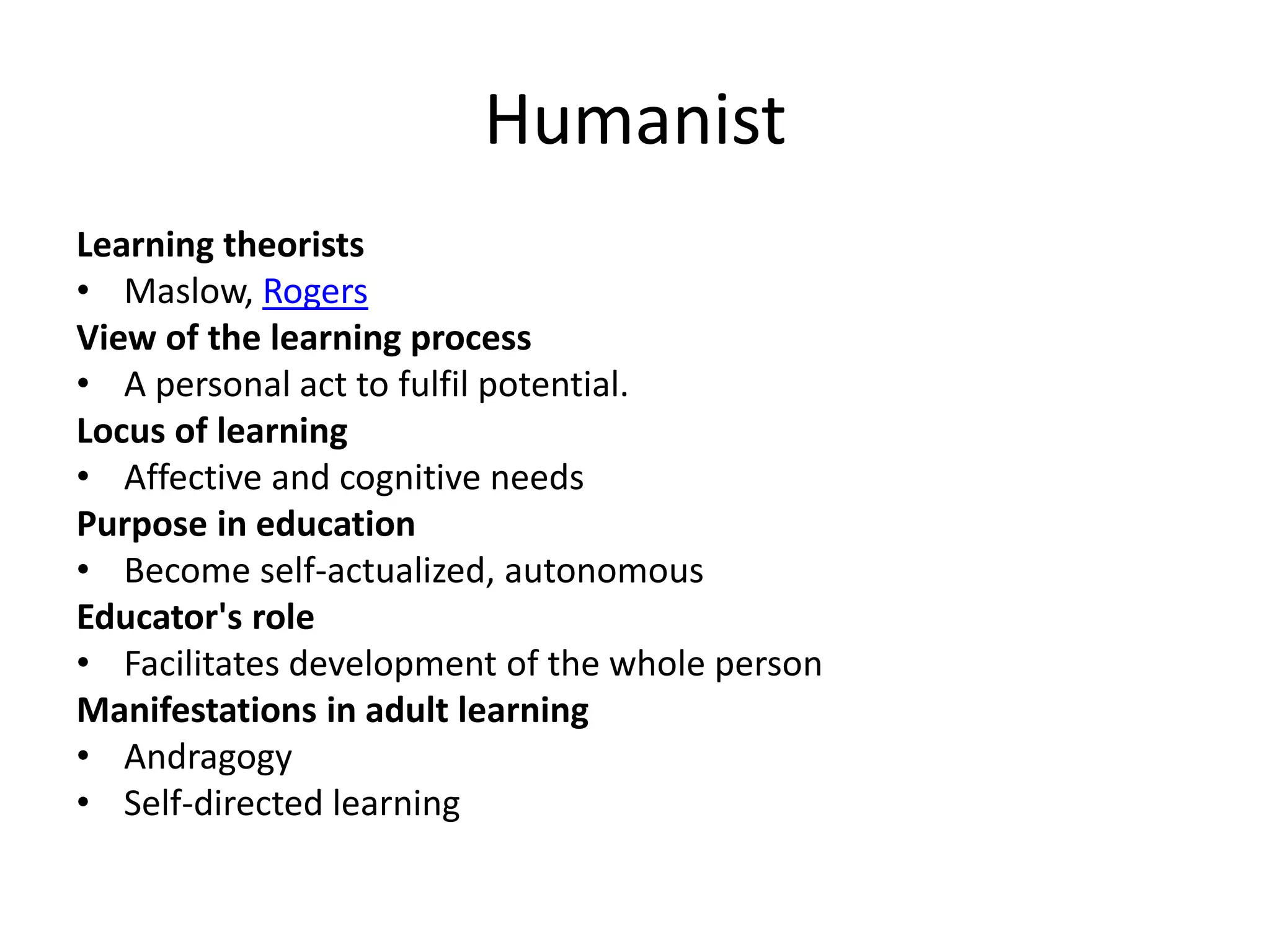 Humanist
Learning theorists
• Maslow, Rogers
View of the learning process
• A personal act to fulfil potential.
Locus of learning
• Affective and cognitive needs
Purpose in education
• Become self-actualized, autonomous
Educator's role
• Facilitates development of the whole person
Manifestations in adult learning
• Andragogy
• Self-directed learning
 