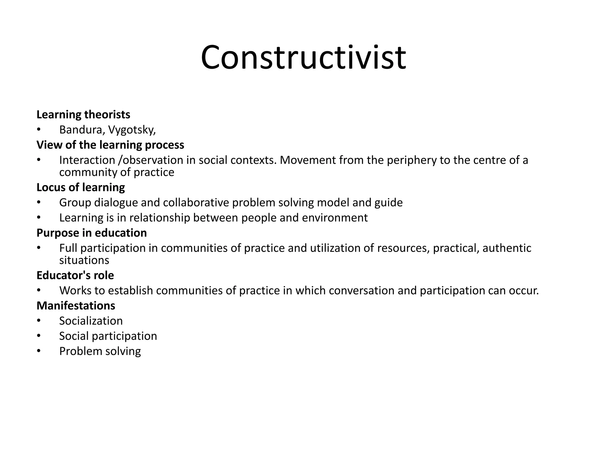 Constructivist
Learning theorists
• Bandura, Vygotsky,
View of the learning process
• Interaction /observation in social contexts. Movement from the periphery to the centre of a
    community of practice
Locus of learning
• Group dialogue and collaborative problem solving model and guide
• Learning is in relationship between people and environment
Purpose in education
• Full participation in communities of practice and utilization of resources, practical, authentic
    situations
Educator's role
• Works to establish communities of practice in which conversation and participation can occur.
Manifestations
• Socialization
• Social participation
• Problem solving
 
