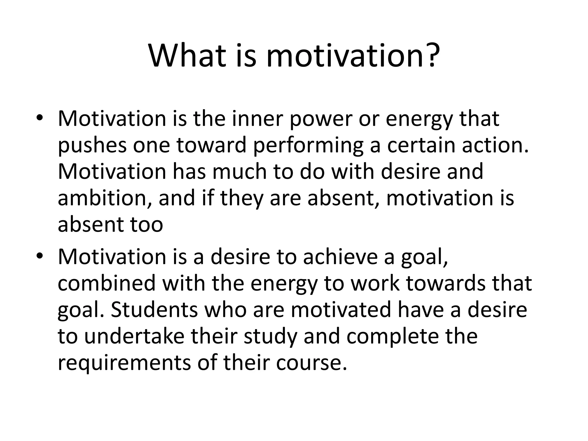 What is motivation?
• Motivation is the inner power or energy that
  pushes one toward performing a certain action.
  Motivation has much to do with desire and
  ambition, and if they are absent, motivation is
  absent too
• Motivation is a desire to achieve a goal,
  combined with the energy to work towards that
  goal. Students who are motivated have a desire
  to undertake their study and complete the
  requirements of their course.
 