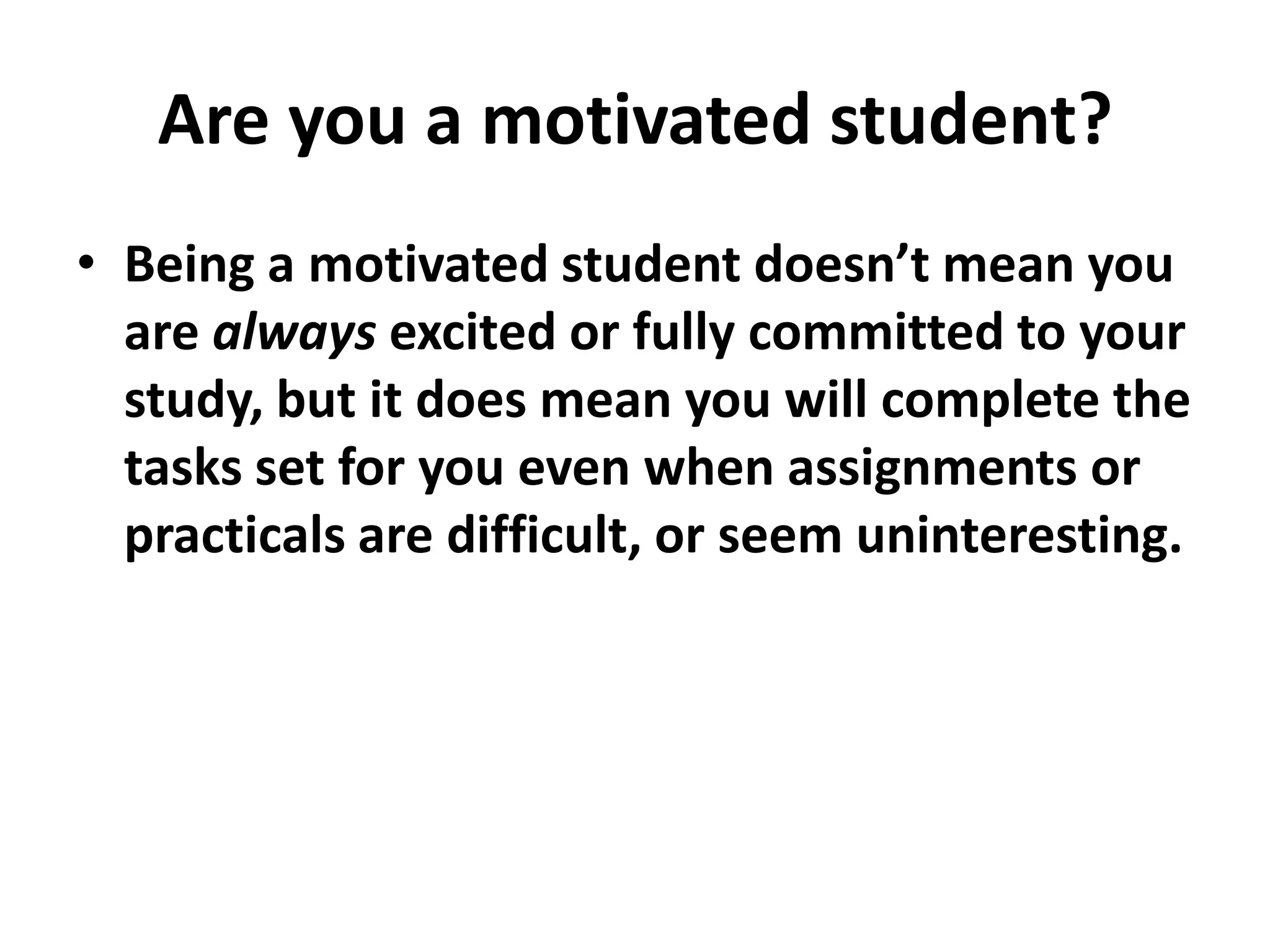 Are you a motivated student?
• Being a motivated student doesn’t mean you
  are always excited or fully committed to your
  study, but it does mean you will complete the
  tasks set for you even when assignments or
  practicals are difficult, or seem uninteresting.
 