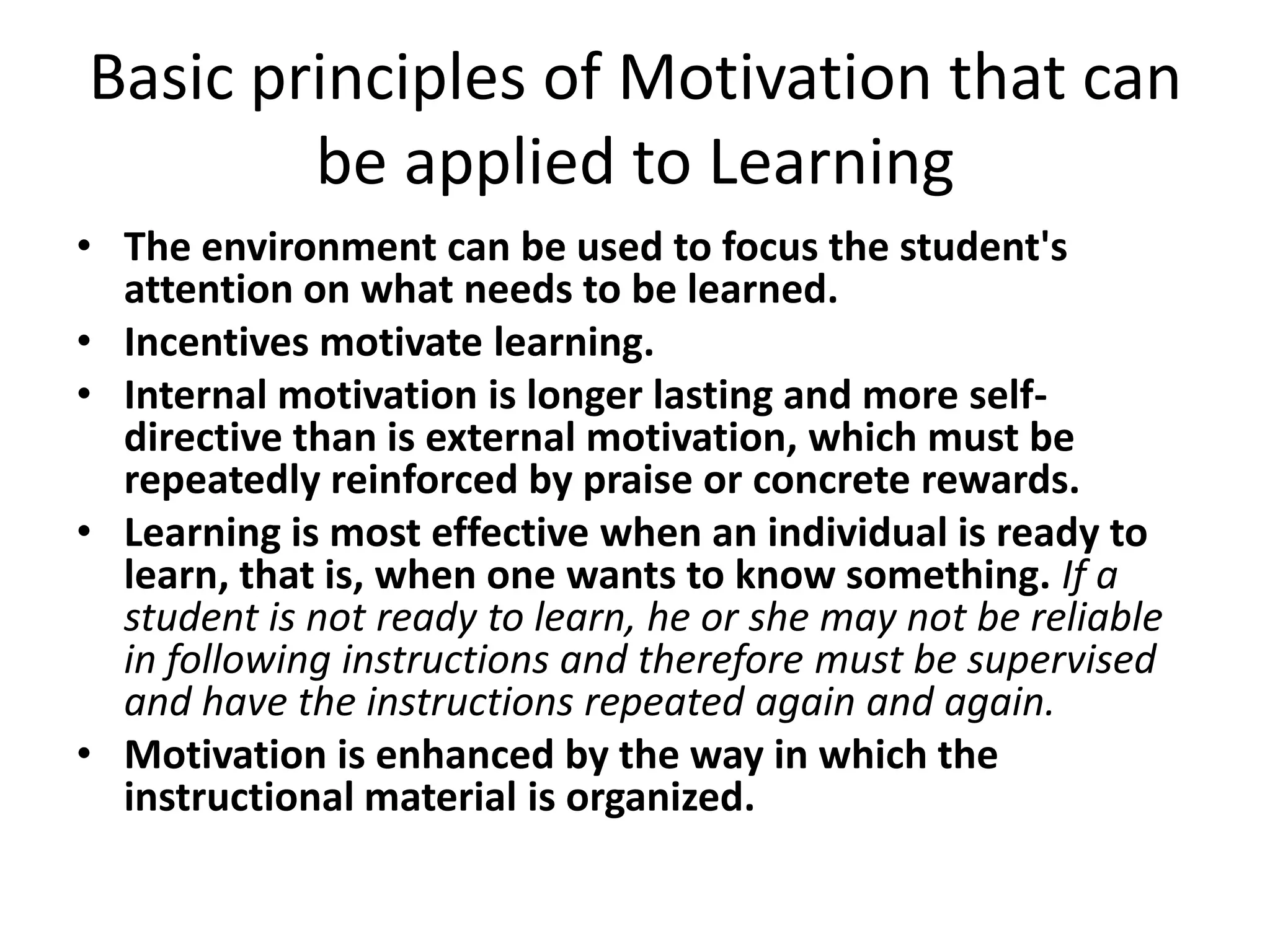 Basic principles of Motivation that can
        be applied to Learning
• The environment can be used to focus the student's
  attention on what needs to be learned.
• Incentives motivate learning.
• Internal motivation is longer lasting and more self-
  directive than is external motivation, which must be
  repeatedly reinforced by praise or concrete rewards.
• Learning is most effective when an individual is ready to
  learn, that is, when one wants to know something. If a
  student is not ready to learn, he or she may not be reliable
  in following instructions and therefore must be supervised
  and have the instructions repeated again and again.
• Motivation is enhanced by the way in which the
  instructional material is organized.
 