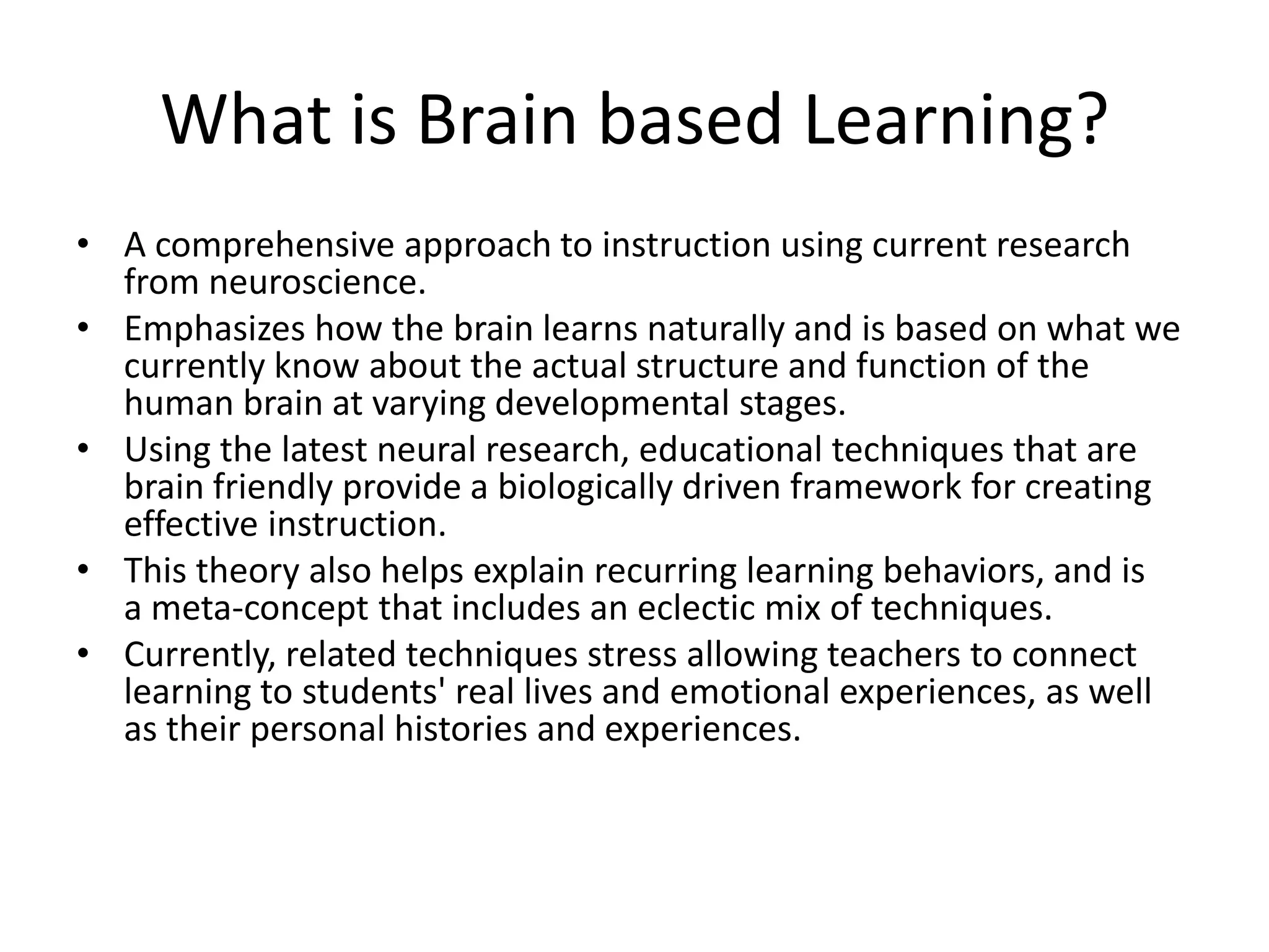 What is Brain based Learning?
• A comprehensive approach to instruction using current research
  from neuroscience.
• Emphasizes how the brain learns naturally and is based on what we
  currently know about the actual structure and function of the
  human brain at varying developmental stages.
• Using the latest neural research, educational techniques that are
  brain friendly provide a biologically driven framework for creating
  effective instruction.
• This theory also helps explain recurring learning behaviors, and is
  a meta-concept that includes an eclectic mix of techniques.
• Currently, related techniques stress allowing teachers to connect
  learning to students' real lives and emotional experiences, as well
  as their personal histories and experiences.
 