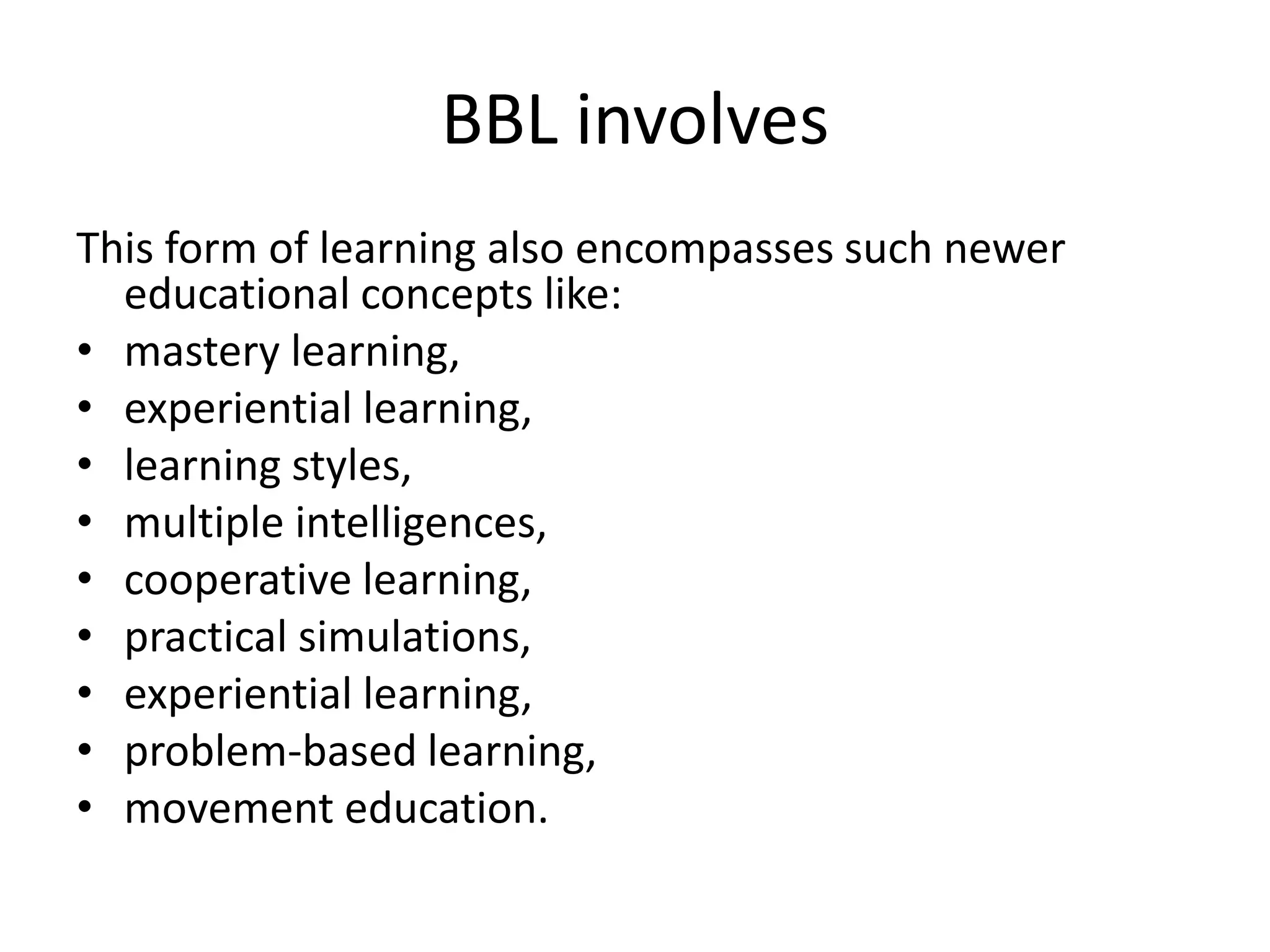 BBL involves
This form of learning also encompasses such newer
  educational concepts like:
• mastery learning,
• experiential learning,
• learning styles,
• multiple intelligences,
• cooperative learning,
• practical simulations,
• experiential learning,
• problem-based learning,
• movement education.
 